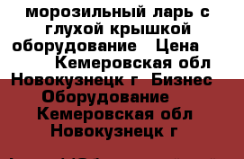 морозильный ларь с глухой крышкой оборудование › Цена ­ 19 000 - Кемеровская обл., Новокузнецк г. Бизнес » Оборудование   . Кемеровская обл.,Новокузнецк г.
